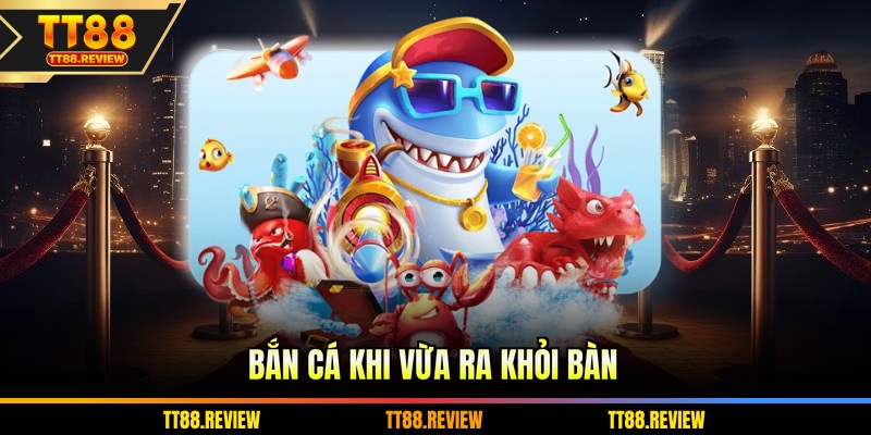 Bắn cá khi vừa ra khỏi bàn